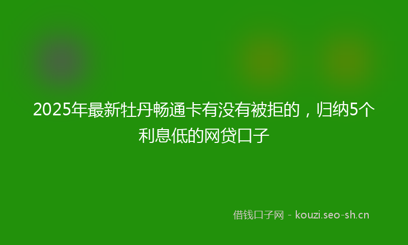 2025年最新牡丹畅通卡有没有被拒的，归纳5个利息低的网贷口子