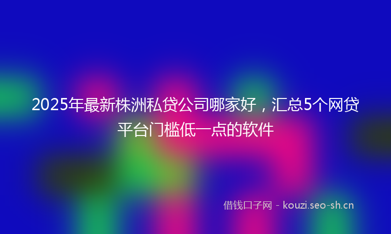 2025年最新株洲私贷公司哪家好，汇总5个网贷平台门槛低一点的软件