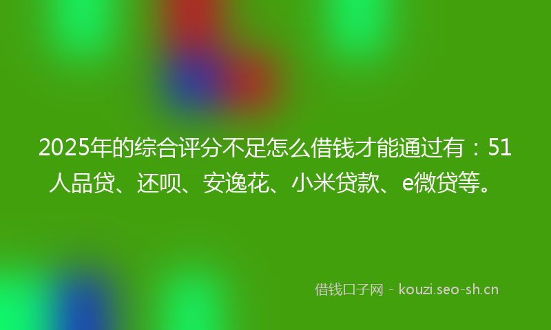 2025年的综合评分不足怎么借钱才能通过有：51人品贷、还呗、安逸花、小米贷款、e微贷等。