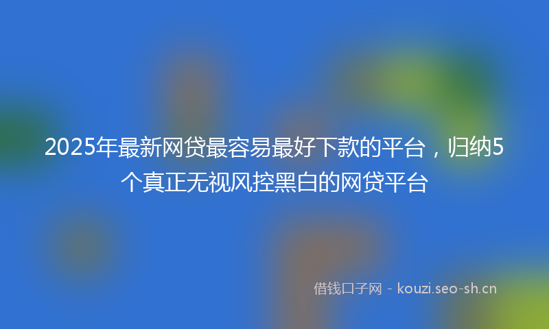2025年最新网贷最容易最好下款的平台，归纳5个真正无视风控黑白的网贷平台
