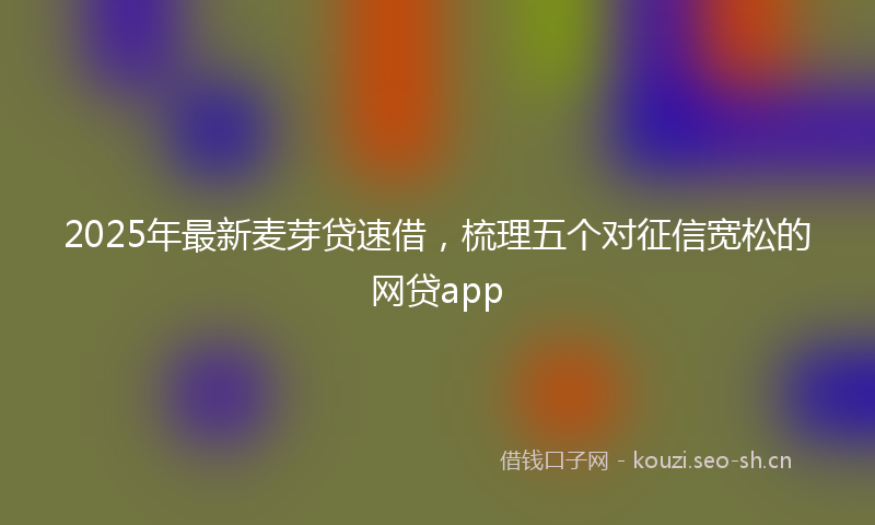 2025年最新麦芽贷速借，梳理五个对征信宽松的网贷app