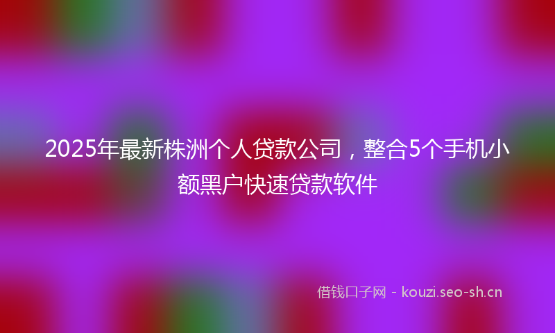 2025年最新株洲个人贷款公司，整合5个手机小额黑户快速贷款软件