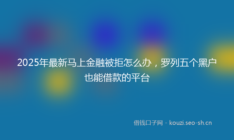 2025年最新马上金融被拒怎么办，罗列五个黑户也能借款的平台