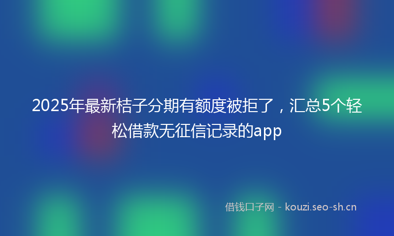 2025年最新桔子分期有额度被拒了，汇总5个轻松借款无征信记录的app
