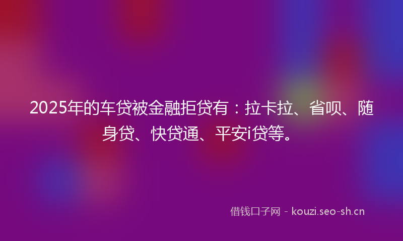 2025年的车贷被金融拒贷有：拉卡拉、省呗、随身贷、快贷通、平安i贷等。