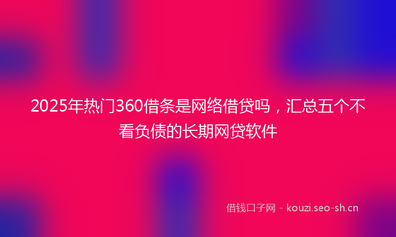 2025年热门360借条是网络借贷吗，汇总五个不看负债的长期网贷软件