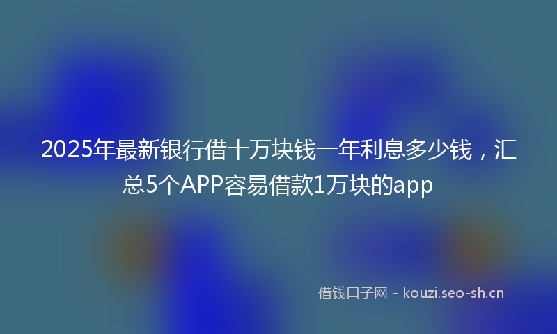 2025年最新银行借十万块钱一年利息多少钱，汇总5个APP容易借款1万块的app
