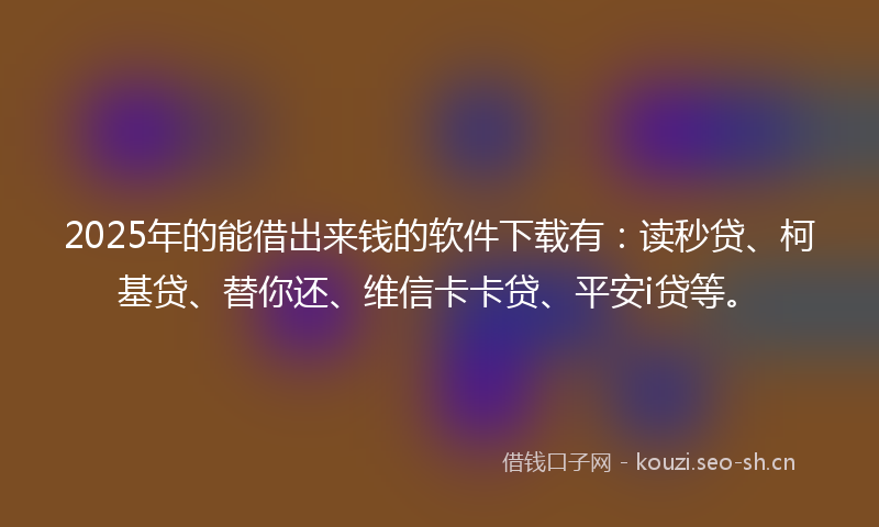 2025年的能借出来钱的软件下载有：读秒贷、柯基贷、替你还、维信卡卡贷、平安i贷等。