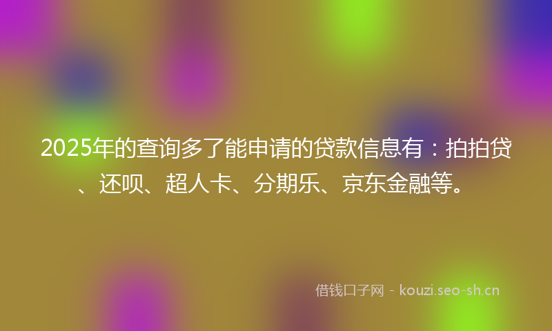 2025年的查询多了能申请的贷款信息有：拍拍贷、还呗、超人卡、分期乐、京东金融等。