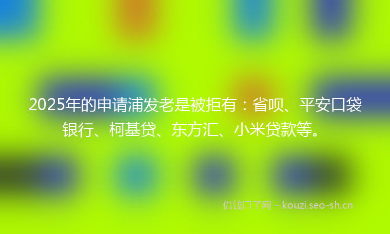 2025年的申请浦发老是被拒有：省呗、平安口袋银行、柯基贷、东方汇、小米贷款等。