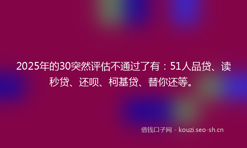 2025年的30突然评估不通过了有：51人品贷、读秒贷、还呗、柯基贷、替你还等。