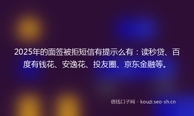 2025年的面签被拒短信有提示么有：读秒贷、百度有钱花、安逸花、投友圈、京东金融等。