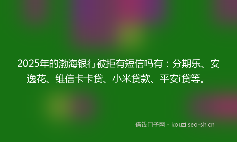 2025年的渤海银行被拒有短信吗有：分期乐、安逸花、维信卡卡贷、小米贷款、平安i贷等。