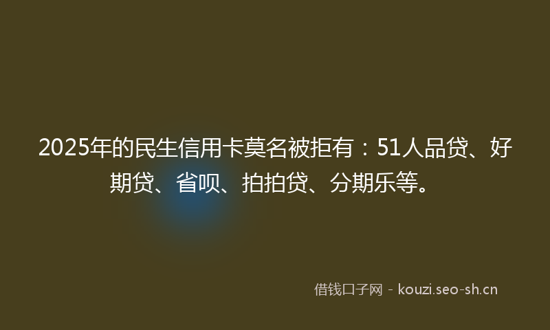 2025年的民生信用卡莫名被拒有：51人品贷、好期贷、省呗、拍拍贷、分期乐等。