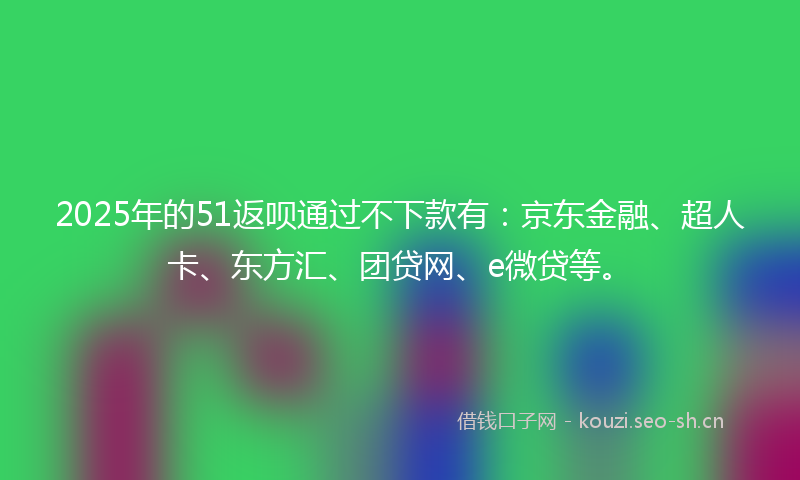 2025年的51返呗通过不下款有：京东金融、超人卡、东方汇、团贷网、e微贷等。