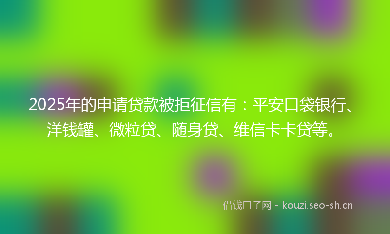 2025年的申请贷款被拒征信有：平安口袋银行、洋钱罐、微粒贷、随身贷、维信卡卡贷等。