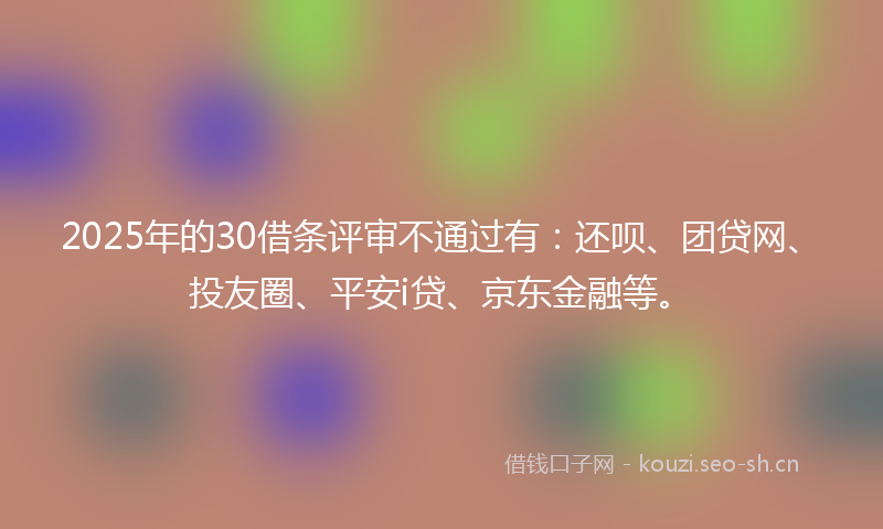 2025年的30借条评审不通过有：还呗、团贷网、投友圈、平安i贷、京东金融等。