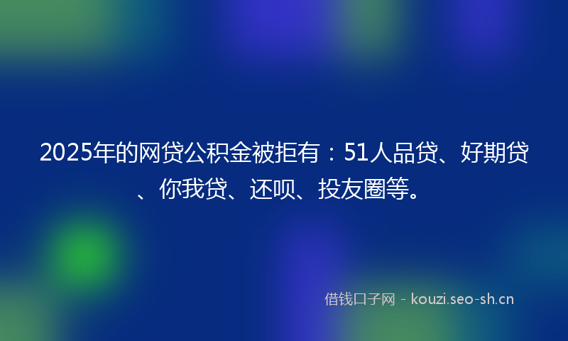 2025年的网贷公积金被拒有:51人品贷、好期贷、你我贷、还呗、投友圈等。