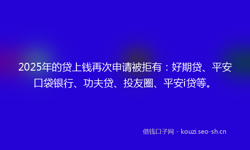 2025年的贷上钱再次申请被拒有：好期贷、平安口袋银行、功夫贷、投友圈、平安i贷等。