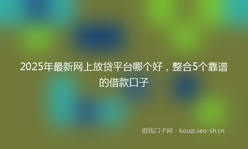 2025年最新网上放贷平台哪个好，整合5个靠谱的借款口子