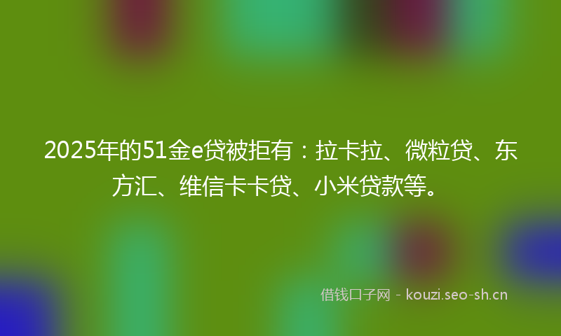2025年的51金e贷被拒有：拉卡拉、微粒贷、东方汇、维信卡卡贷、小米贷款等。