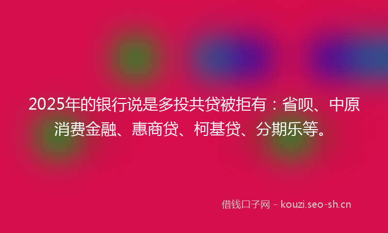 2025年的银行说是多投共贷被拒有：省呗、中原消费金融、惠商贷、柯基贷、分期乐等。
