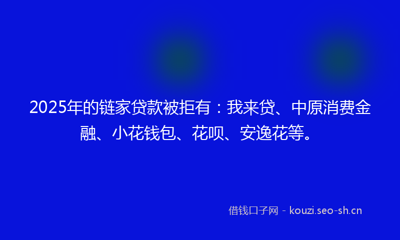 2025年的链家贷款被拒有：我来贷、中原消费金融、小花钱包、花呗、安逸花等。