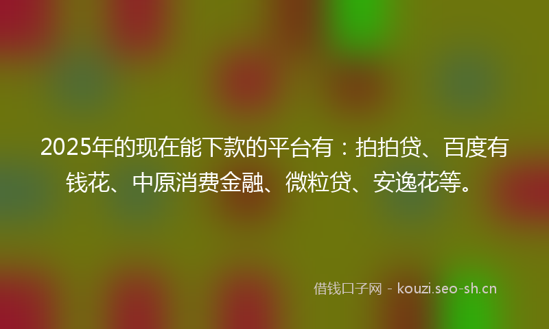 2025年的现在能下款的平台有：拍拍贷、百度有钱花、中原消费金融、微粒贷、安逸花等。