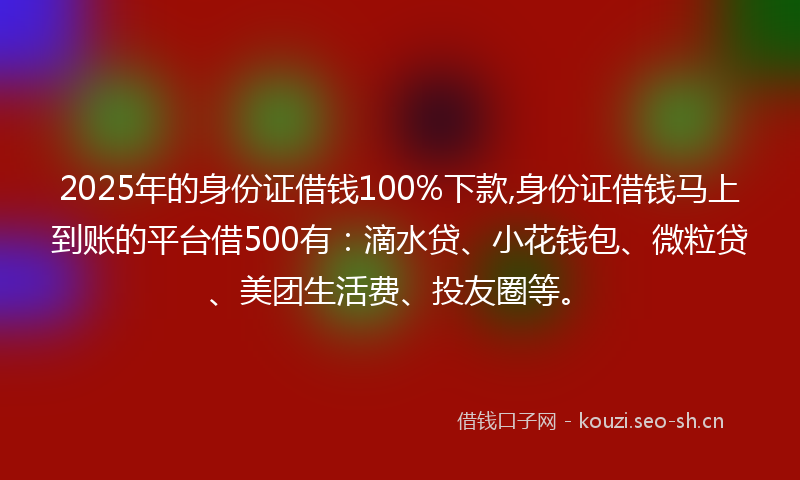 2025年的身份证借钱100%下款,身份证借钱马上到账的平台借500有：滴水贷、小花钱包、微粒贷、美团生活费、投友圈等。