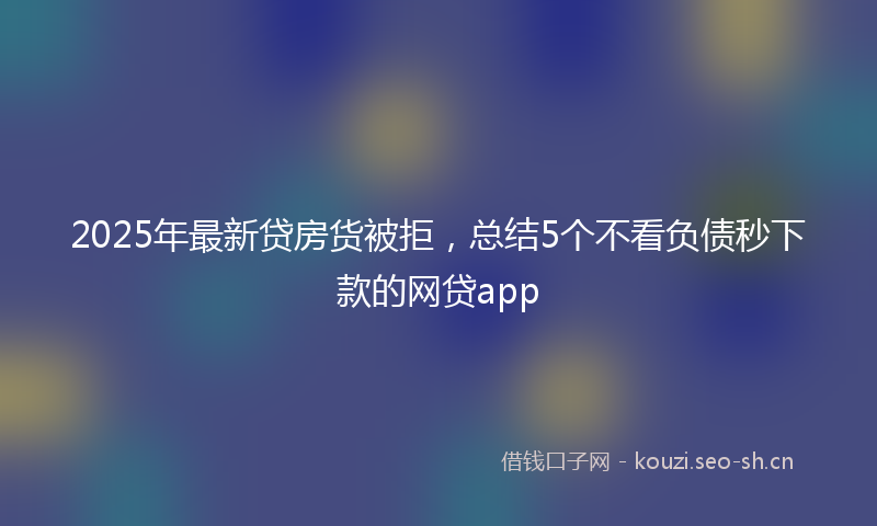 2025年最新贷房货被拒，总结5个不看负债秒下款的网贷app