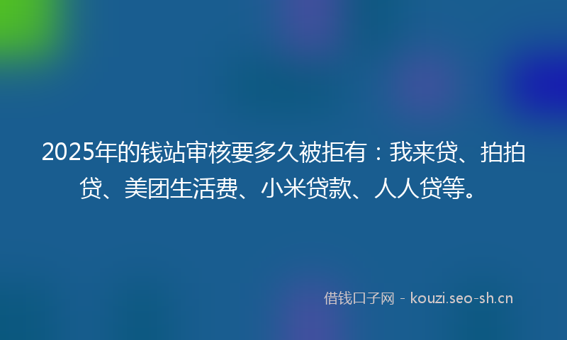 2025年的钱站审核要多久被拒有：我来贷、拍拍贷、美团生活费、小米贷款、人人贷等。