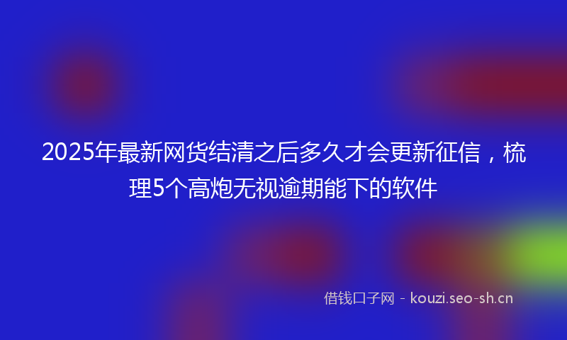 2025年最新网货结清之后多久才会更新征信，梳理5个高炮无视逾期能下的软件