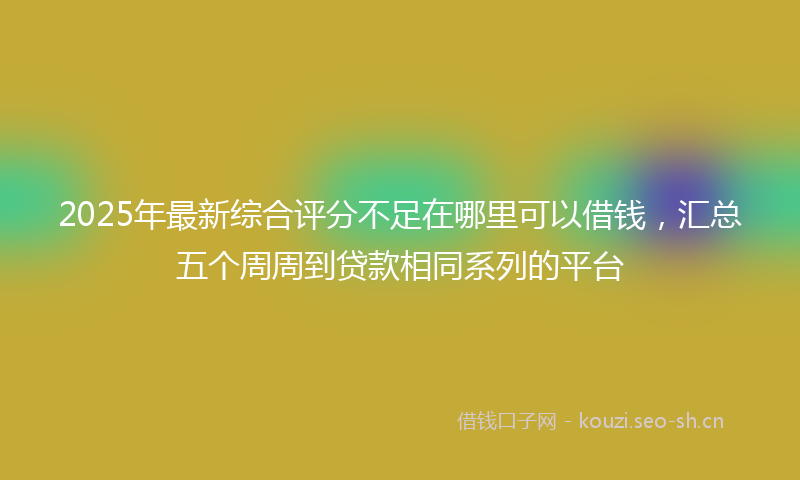 2025年最新综合评分不足在哪里可以借钱，汇总五个周周到贷款相同系列的平台