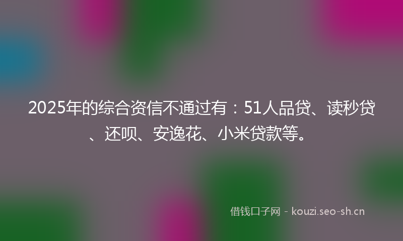 2025年的综合资信不通过有：51人品贷、读秒贷、还呗、安逸花、小米贷款等。