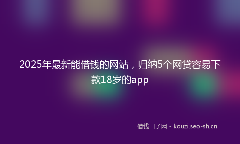2025年最新能借钱的网站，归纳5个网贷容易下款18岁的app