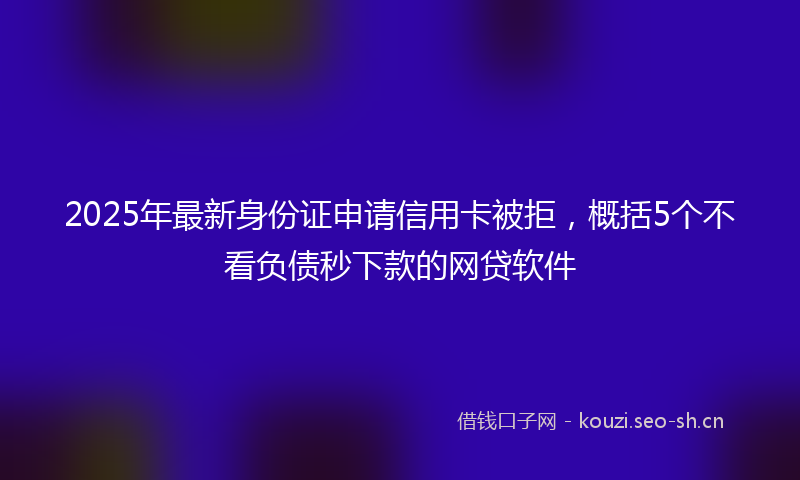 2025年最新身份证申请信用卡被拒，概括5个不看负债秒下款的网贷软件