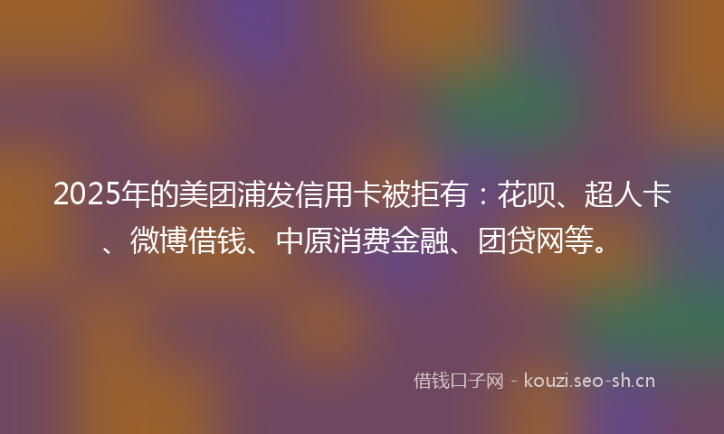 2025年的美团浦发信用卡被拒有：花呗、超人卡、微博借钱、中原消费金融、团贷网等。