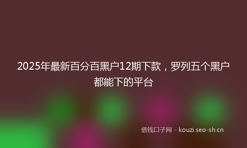 2025年最新百分百黑户12期下款，罗列五个黑户都能下的平台