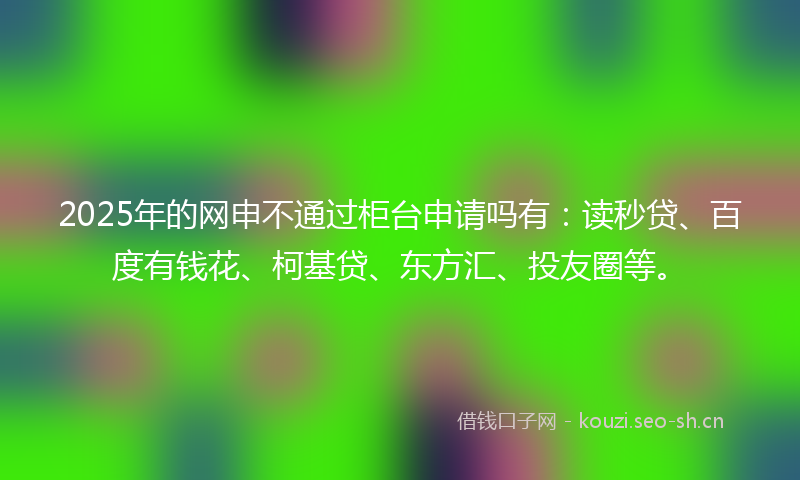 2025年的网申不通过柜台申请吗有：读秒贷、百度有钱花、柯基贷、东方汇、投友圈等。