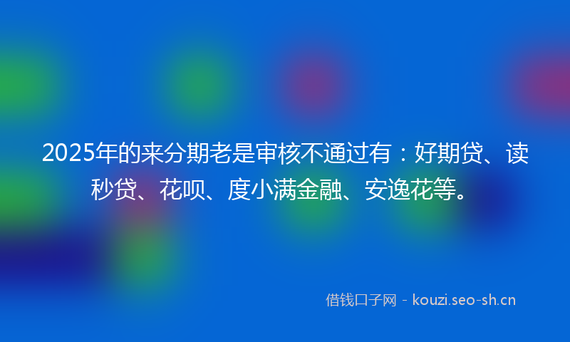 2025年的来分期老是审核不通过有：好期贷、读秒贷、花呗、度小满金融、安逸花等。