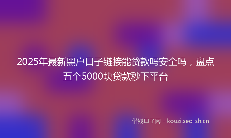 2025年最新黑户口子链接能贷款吗安全吗，盘点五个5000块贷款秒下平台