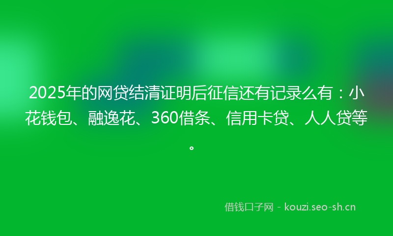 2025年的网贷结清证明后征信还有记录么有：小花钱包、融逸花、360借条、信用卡贷、人人贷等。
