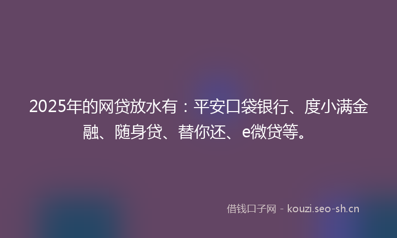 2025年的网贷放水有:平安口袋银行、度小满金融、随身贷、替你还、e微贷等。
