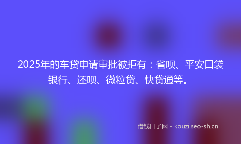 2025年的车贷申请审批被拒有：省呗、平安口袋银行、还呗、微粒贷、快贷通等。