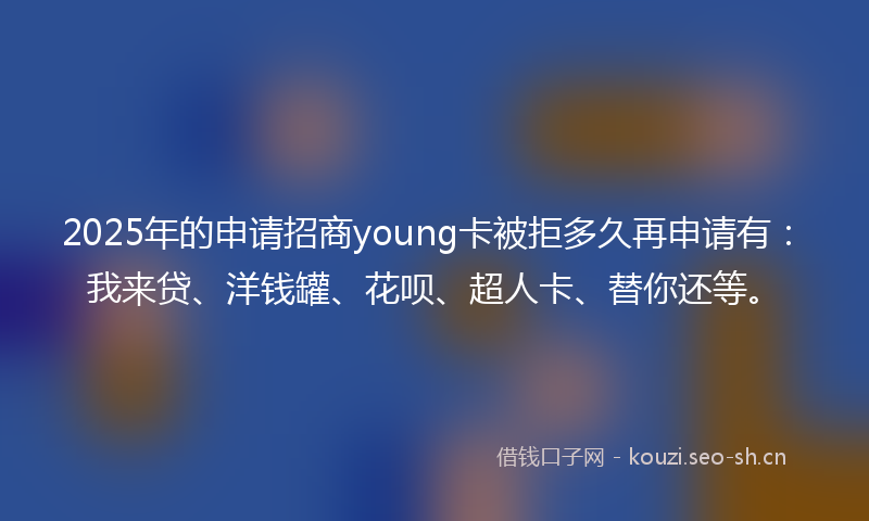 2025年的申请招商young卡被拒多久再申请有：我来贷、洋钱罐、花呗、超人卡、替你还等。