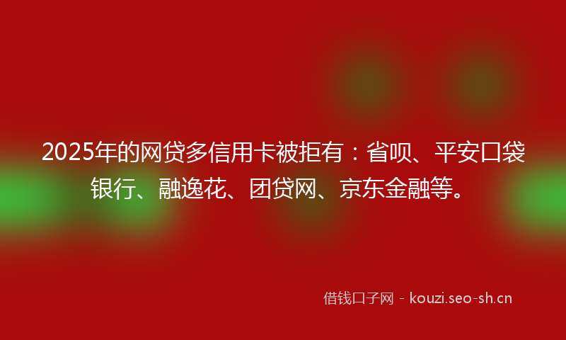 2025年的网贷多信用卡被拒有：省呗、平安口袋银行、融逸花、团贷网、京东金融等。