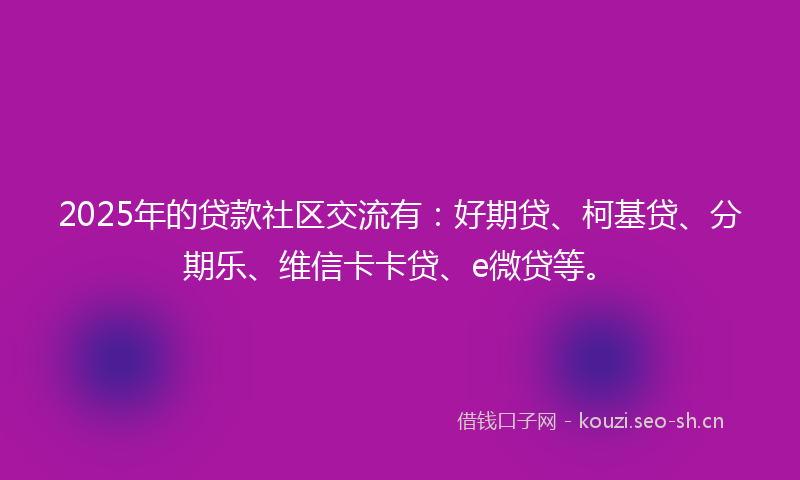 2025年的贷款社区交流有：好期贷、柯基贷、分期乐、维信卡卡贷、e微贷等。