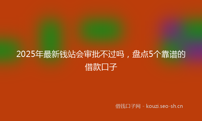2025年最新钱站会审批不过吗，盘点5个靠谱的借款口子