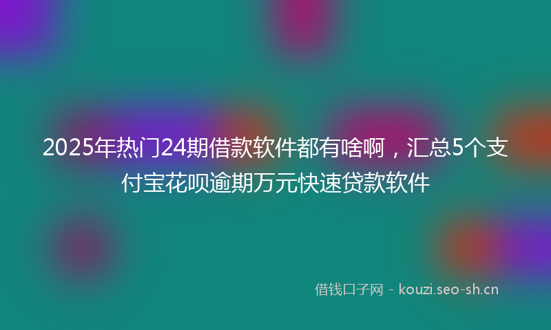 2025年热门24期借款软件都有啥啊，汇总5个支付宝花呗逾期万元快速贷款软件