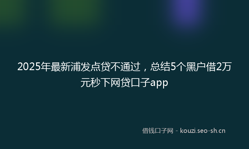 2025年最新浦发点贷不通过，总结5个黑户借2万元秒下网贷口子app